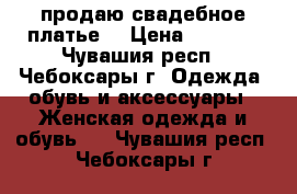  продаю свадебное платье  › Цена ­ 5 000 - Чувашия респ., Чебоксары г. Одежда, обувь и аксессуары » Женская одежда и обувь   . Чувашия респ.,Чебоксары г.